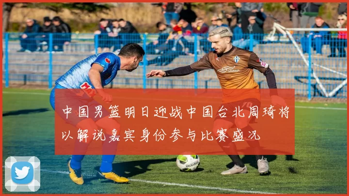 中国男篮明日迎战中国台北周琦将以解说嘉宾身份参与比赛盛况