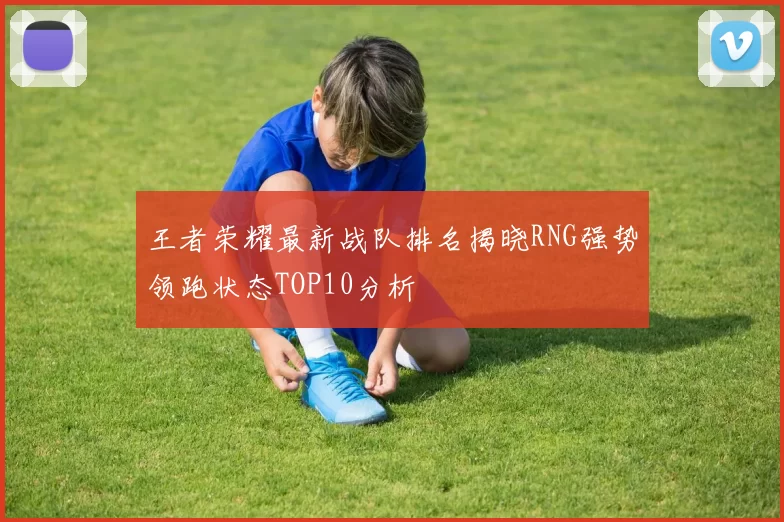 王者荣耀最新战队排名揭晓RNG强势领跑状态TOP10分析