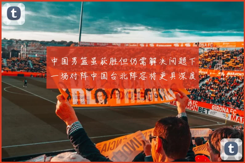中国男篮虽获胜但仍需解决问题下一场对阵中国台北阵容将更具深度