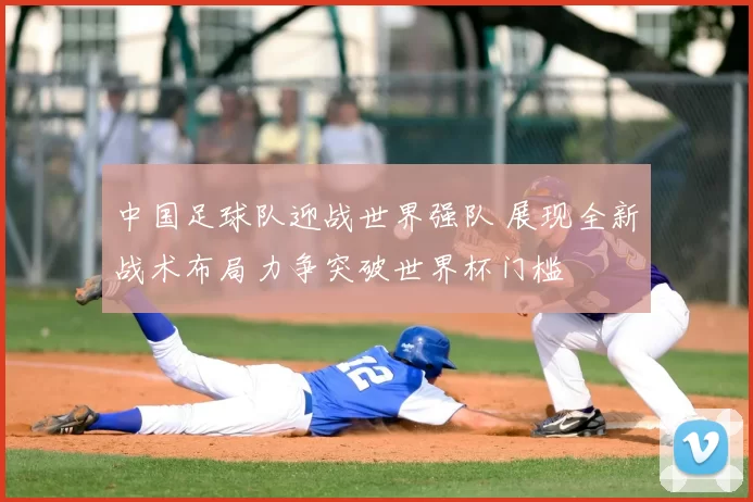 中国足球队迎战世界强队 展现全新战术布局力争突破世界杯门槛