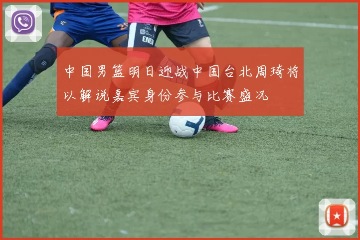 中国男篮明日迎战中国台北周琦将以解说嘉宾身份参与比赛盛况