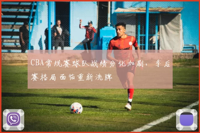 CBA常规赛球队战绩分化加剧，季后赛格局面临重新洗牌