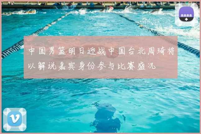 中国男篮明日迎战中国台北周琦将以解说嘉宾身份参与比赛盛况
