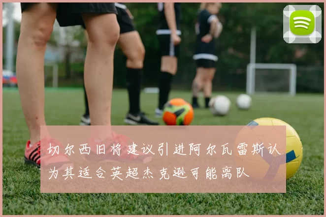 切尔西旧将建议引进阿尔瓦雷斯认为其适合英超杰克逊可能离队