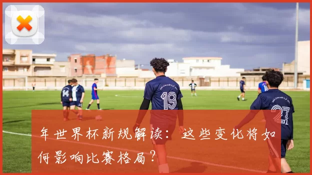 年世界杯新规解读:这些变化将如何影响比赛格局?
