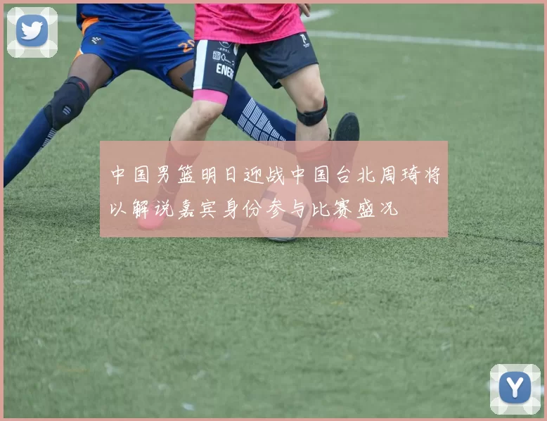 中国男篮明日迎战中国台北周琦将以解说嘉宾身份参与比赛盛况