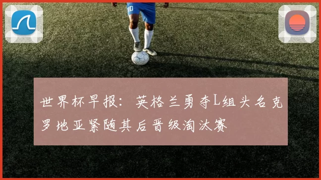 世界杯早报：英格兰勇夺L组头名克罗地亚紧随其后晋级淘汰赛