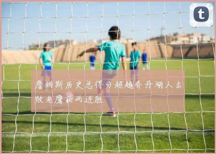 詹姆斯历史总得分超越乔丹湖人击败老鹰获两连胜