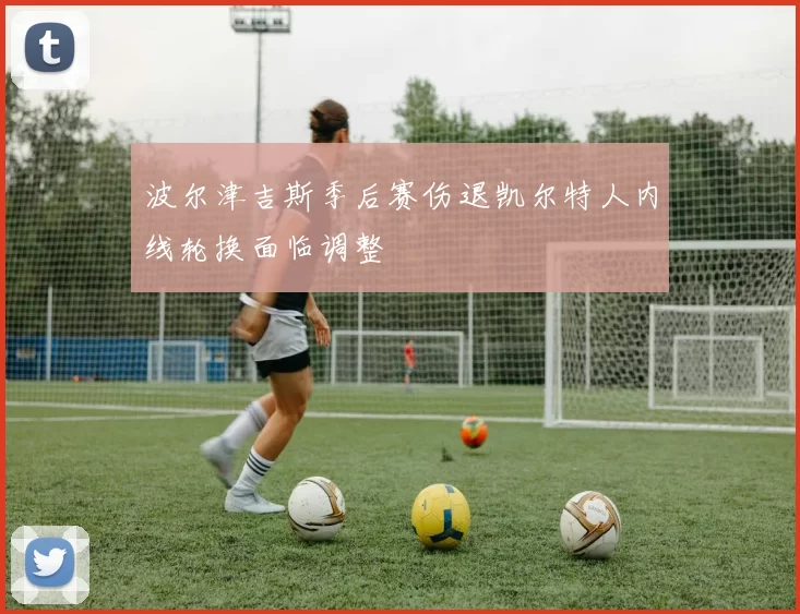 波尔津吉斯季后赛伤退凯尔特人内线轮换面临调整