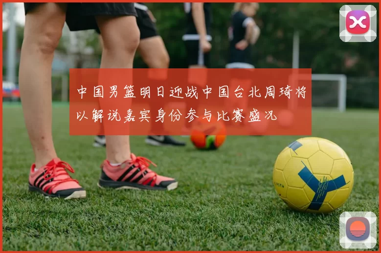 中国男篮明日迎战中国台北周琦将以解说嘉宾身份参与比赛盛况