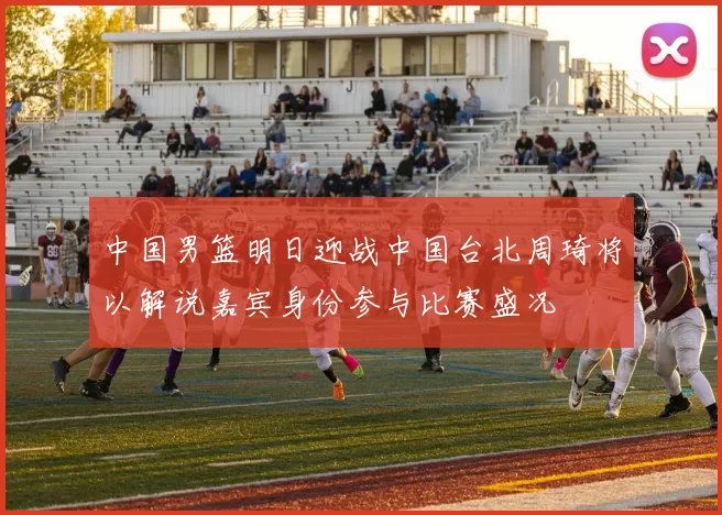 中国男篮明日迎战中国台北周琦将以解说嘉宾身份参与比赛盛况