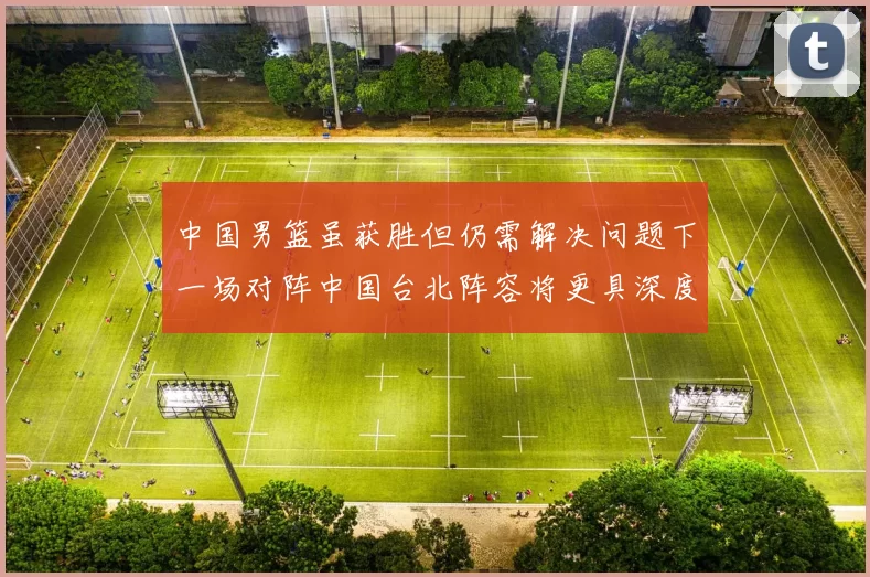 中国男篮虽获胜但仍需解决问题下一场对阵中国台北阵容将更具深度