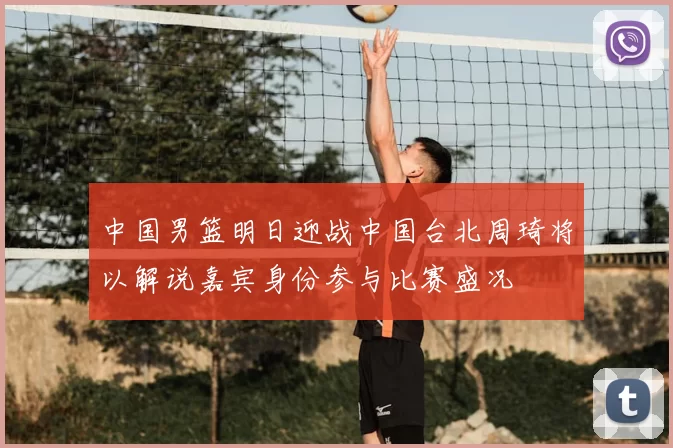 中国男篮明日迎战中国台北周琦将以解说嘉宾身份参与比赛盛况