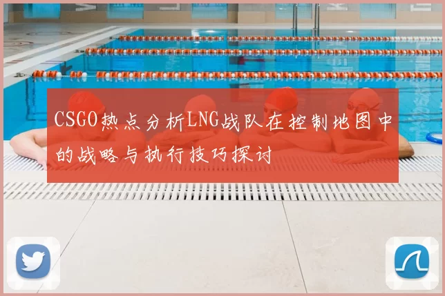 CSGO热点分析LNG战队在控制地图中的战略与执行技巧探讨