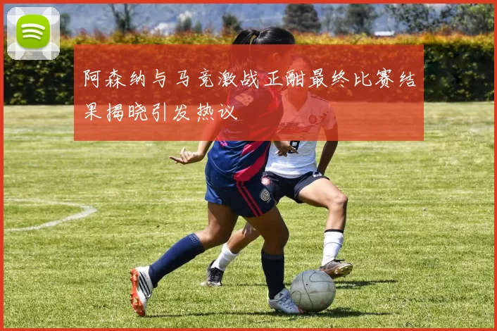 阿森纳与马竞激战正酣最终比赛结果揭晓引发热议