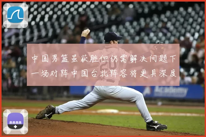 中国男篮虽获胜但仍需解决问题下一场对阵中国台北阵容将更具深度
