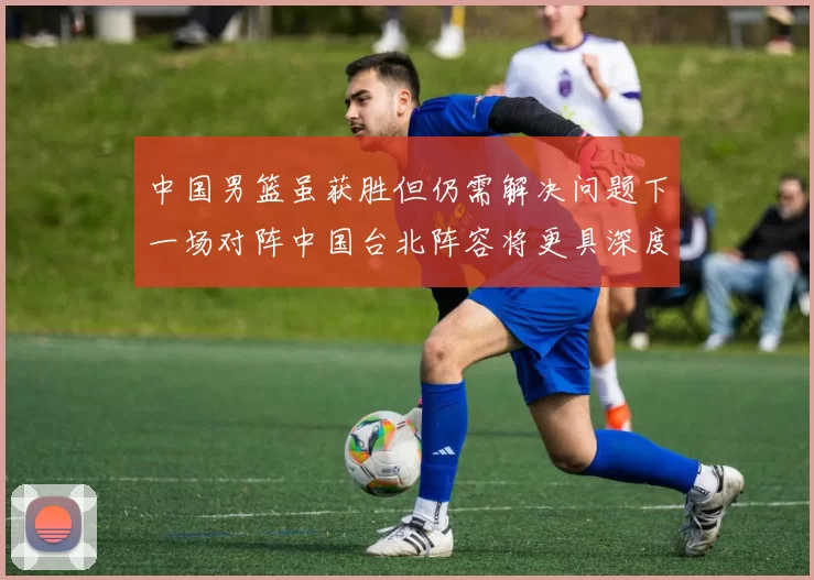 中国男篮虽获胜但仍需解决问题下一场对阵中国台北阵容将更具深度