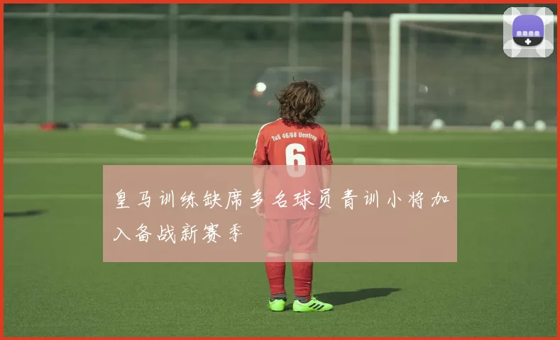 皇马训练缺席多名球员青训小将加入备战新赛季