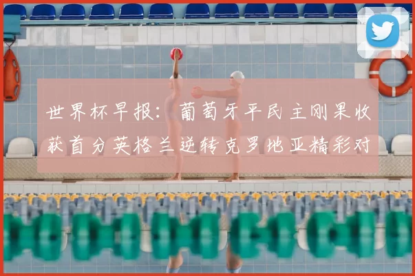 世界杯早报：葡萄牙平民主刚果收获首分英格兰逆转克罗地亚精彩对决