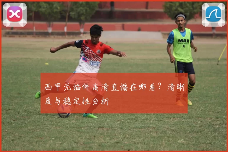 西甲无插件高清直播在哪看？清晰度与稳定性分析