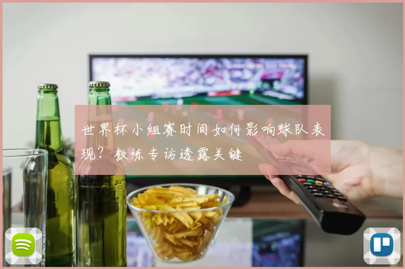 世界杯小组赛时间如何影响球队表现?教练专访透露关键