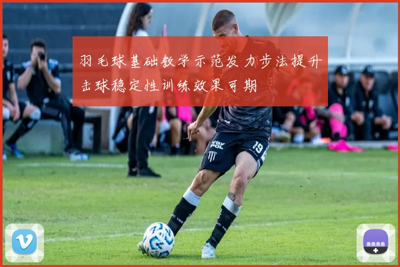 羽毛球基础教学示范发力步法提升击球稳定性训练效果可期