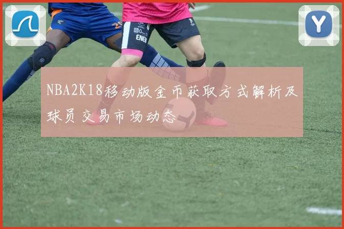 NBA2K18移动版金币获取方式解析及球员交易市场动态