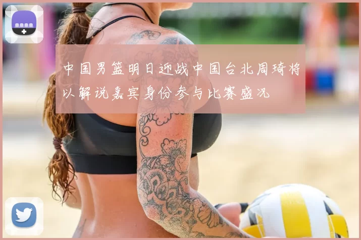 中国男篮明日迎战中国台北周琦将以解说嘉宾身份参与比赛盛况
