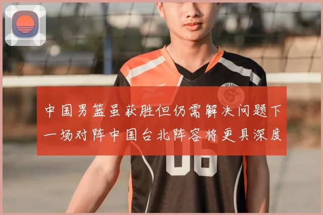 中国男篮虽获胜但仍需解决问题下一场对阵中国台北阵容将更具深度