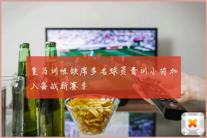 皇马训练缺席多名球员青训小将加入备战新赛季