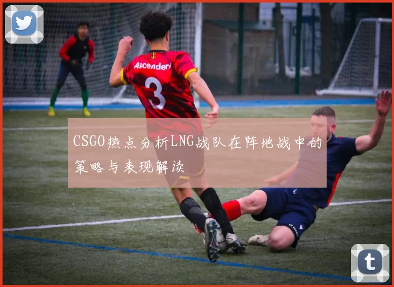 CSGO热点分析LNG战队在阵地战中的策略与表现解读