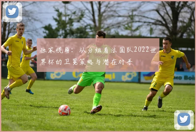 独家视角：从分组看法国队2022世界杯的卫冕策略与潜在对手