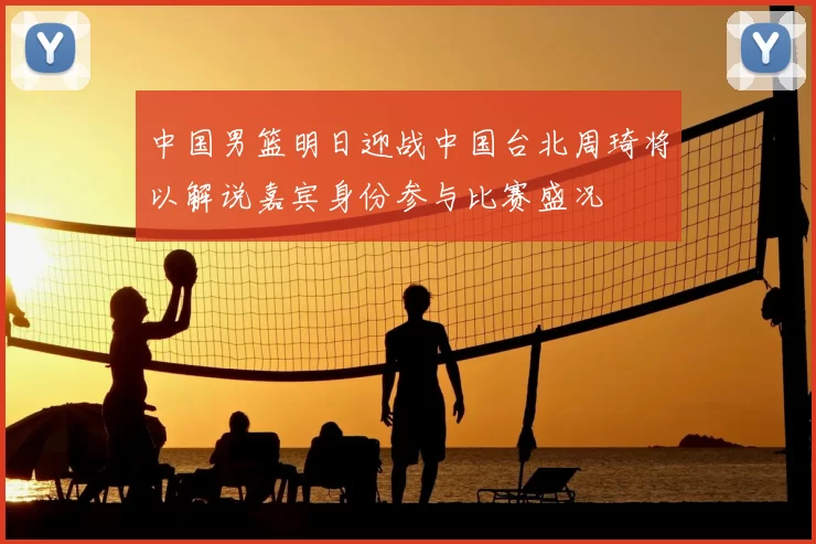 中国男篮明日迎战中国台北周琦将以解说嘉宾身份参与比赛盛况