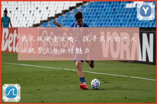 武汉旅游全攻略：探寻武汉的十大必玩景点与独特魅力