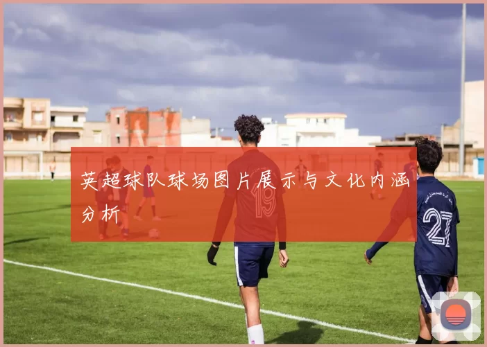 英超球队球场图片展示与文化内涵分析