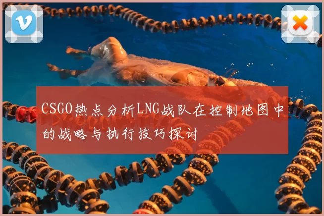 CSGO热点分析LNG战队在控制地图中的战略与执行技巧探讨