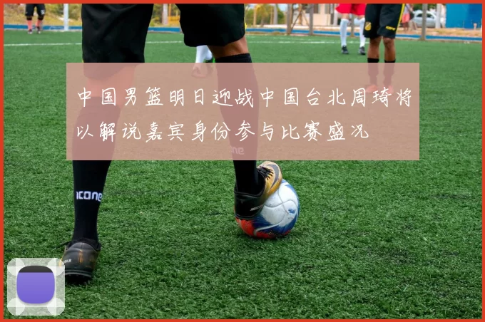 中国男篮明日迎战中国台北周琦将以解说嘉宾身份参与比赛盛况