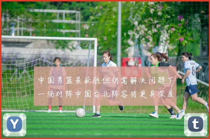 中国男篮虽获胜但仍需解决问题下一场对阵中国台北阵容将更具深度