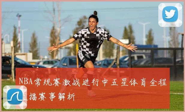 NBA常规赛激战进行中五星体育全程直播赛事解析