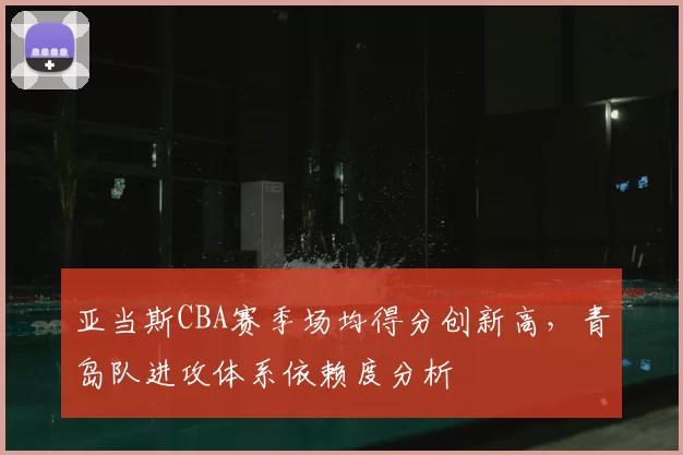 亚当斯CBA赛季场均得分创新高，青岛队进攻体系依赖度分析