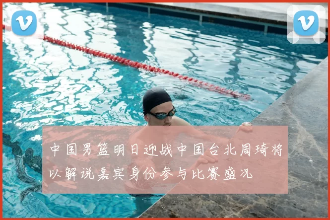 中国男篮明日迎战中国台北周琦将以解说嘉宾身份参与比赛盛况