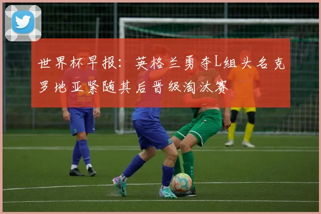 世界杯早报：英格兰勇夺L组头名克罗地亚紧随其后晋级淘汰赛