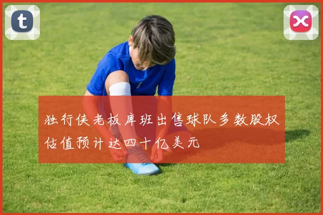 独行侠老板库班出售球队多数股权估值预计达四十亿美元