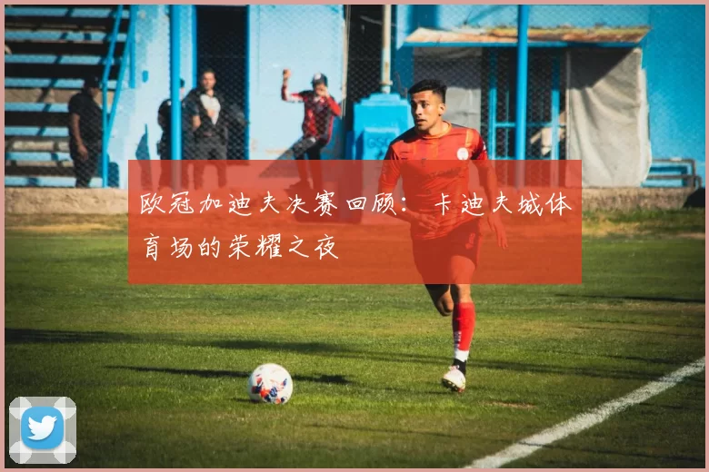 欧冠加迪夫决赛回顾：卡迪夫城体育场的荣耀之夜