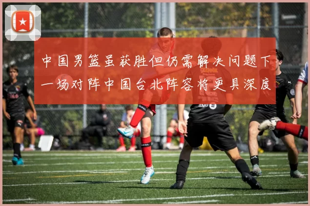 中国男篮虽获胜但仍需解决问题下一场对阵中国台北阵容将更具深度