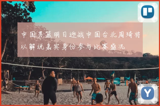 中国男篮明日迎战中国台北周琦将以解说嘉宾身份参与比赛盛况