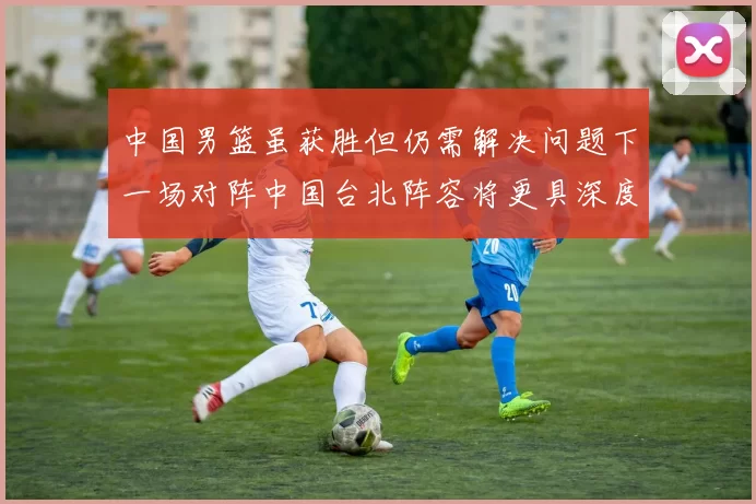 中国男篮虽获胜但仍需解决问题下一场对阵中国台北阵容将更具深度