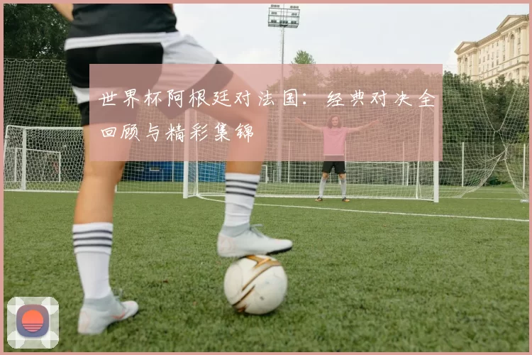 世界杯阿根廷对法国：经典对决全回顾与精彩集锦