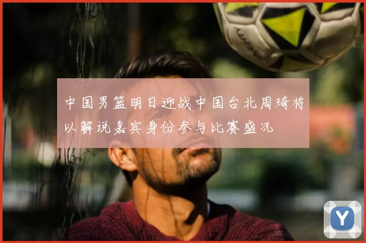 中国男篮明日迎战中国台北周琦将以解说嘉宾身份参与比赛盛况