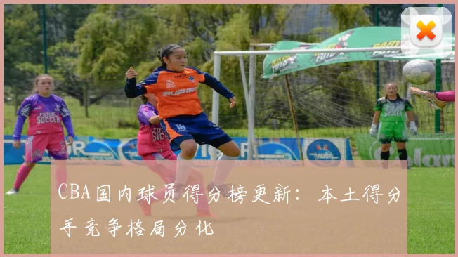 CBA国内球员得分榜更新：本土得分手竞争格局分化